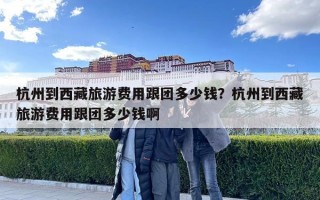 杭州到西藏旅游費(fèi)用跟團(tuán)多少錢？杭州到西藏旅游費(fèi)用跟團(tuán)多少錢啊
