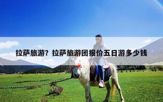 拉薩旅游？拉薩旅游團報價五日游多少錢