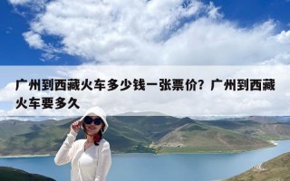 廣州到西藏火車多少錢一張票價？廣州到西藏火車要多久