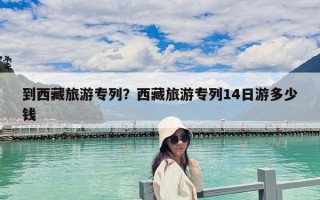 到西藏旅游專列？西藏旅游專列14日游多少錢
