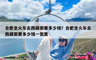 合肥坐火車去西藏需要多少錢？合肥坐火車去西藏需要多少錢一張票