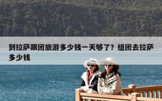 到拉薩跟團(tuán)旅游多少錢(qián)一天夠了？組團(tuán)去拉薩多少錢(qián)