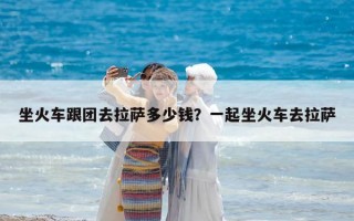坐火車跟團去拉薩多少錢？一起坐火車去拉薩