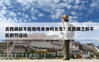 去西藏前不能鍛煉身體嗎女生？去西藏之前不能劇烈運動