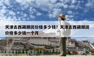 天津去西藏跟團(tuán)價(jià)格多少錢？天津去西藏跟團(tuán)價(jià)格多少錢一個(gè)月