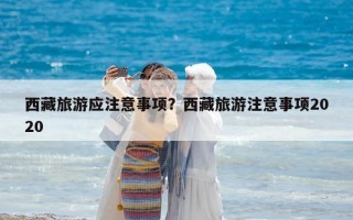 西藏旅游應(yīng)注意事項(xiàng)？西藏旅游注意事項(xiàng)2020