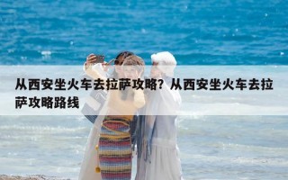 從西安坐火車(chē)去拉薩攻略？從西安坐火車(chē)去拉薩攻略路線