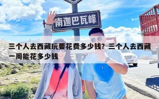 三個人去西藏玩要花費多少錢？三個人去西藏一周能花多少錢