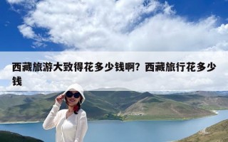 西藏旅游大致得花多少錢啊？西藏旅行花多少錢