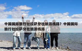 中國(guó)國(guó)際旅行社拉薩分社旅游線路？中國(guó)國(guó)際旅行社拉薩分社旅游線路