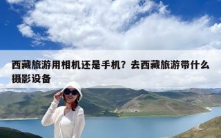 西藏旅游用相機還是手機？去西藏旅游帶什么攝影設備