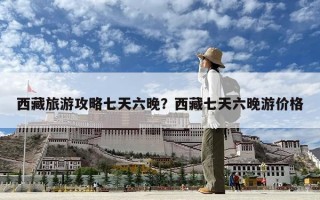 西藏旅游攻略七天六晚？西藏七天六晚游價格