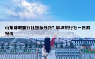 山東聊城旅行社推薦線路？聊城旅行社一日游報(bào)價(jià)