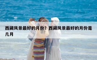西藏風景最好的月份？西藏風景最好的月份是幾月