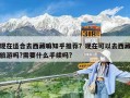 現在適合去西藏嘛知乎推薦？現在可以去西藏旅游嗎?需要什么手續嗎?