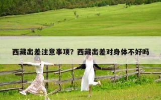 西藏出差注意事項(xiàng)？西藏出差對(duì)身體不好嗎