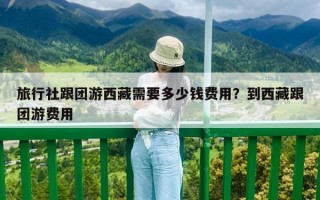 旅行社跟團(tuán)游西藏需要多少錢費(fèi)用？到西藏跟團(tuán)游費(fèi)用