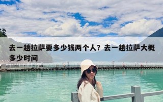 去一趟拉薩要多少錢兩個(gè)人？去一趟拉薩大概多少時(shí)間