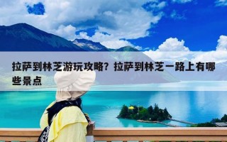 拉薩到林芝游玩攻略？拉薩到林芝一路上有哪些景點