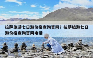 拉薩旅游七日游價格查詢官網？拉薩旅游七日游價格查詢官網電話