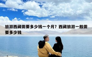 旅游西藏需要多少錢一個(gè)月？西藏旅游一般需要多少錢
