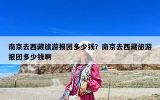 南京去西藏旅游報團多少錢？南京去西藏旅游報團多少錢啊