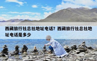 西藏旅行社總社地址電話？西藏旅行社總社地址電話是多少