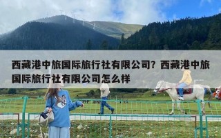西藏港中旅國際旅行社有限公司？西藏港中旅國際旅行社有限公司怎么樣