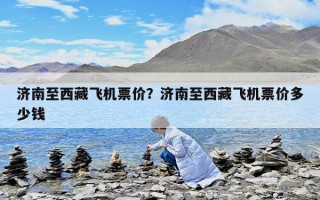 濟南至西藏飛機票價？濟南至西藏飛機票價多少錢