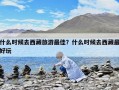 什么時候去西藏旅游最佳？什么時候去西藏最好玩