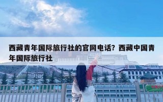 西藏青年國(guó)際旅行社的官網(wǎng)電話？西藏中國(guó)青年國(guó)際旅行社