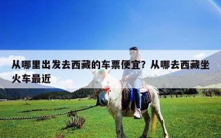 從哪里出發(fā)去西藏的車票便宜？從哪去西藏坐火車最近