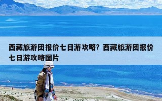 西藏旅游團(tuán)報(bào)價(jià)七日游攻略？西藏旅游團(tuán)報(bào)價(jià)七日游攻略圖片