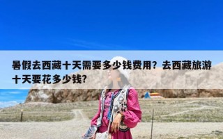 暑假去西藏十天需要多少錢(qián)費(fèi)用？去西藏旅游十天要花多少錢(qián)?