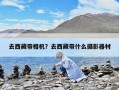 去西藏帶相機？去西藏帶什么攝影器材