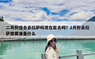二月份適合去拉薩嗎現(xiàn)在能去嗎？2月份去拉薩需要準(zhǔn)備什么