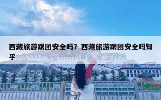 西藏旅游跟團(tuán)安全嗎？西藏旅游跟團(tuán)安全嗎知乎