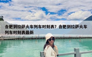 合肥到拉薩火車列車時(shí)刻表？合肥到拉薩火車列車時(shí)刻表最新