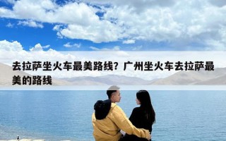 去拉薩坐火車最美路線？廣州坐火車去拉薩最美的路線