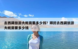 去西藏旅游大概需要多少錢？跟團去西藏旅游大概需要多少錢