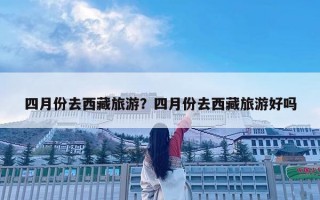 四月份去西藏旅游？四月份去西藏旅游好嗎