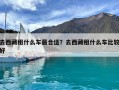 去西藏租什么車最合適？去西藏租什么車比較好