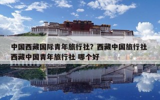 中國西藏國際青年旅行社？西藏中國旅行社 西藏中國青年旅行社 哪個好