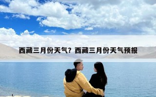 西藏三月份天氣？西藏三月份天氣預(yù)報