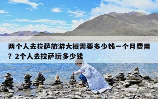 兩個人去拉薩旅游大概需要多少錢一個月費用？2個人去拉薩玩多少錢