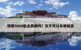 預算5000能去西藏嗎？五千可以去哪旅游