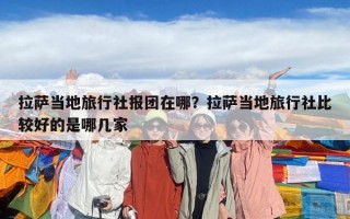 拉薩當地旅行社報團在哪？拉薩當地旅行社比較好的是哪幾家