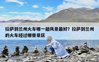拉薩到蘭州火車哪一趟風景最好？拉薩到蘭州的火車經過哪些景區