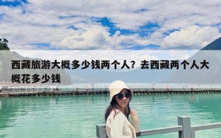 西藏旅游大概多少錢(qián)兩個(gè)人？去西藏兩個(gè)人大概花多少錢(qián)