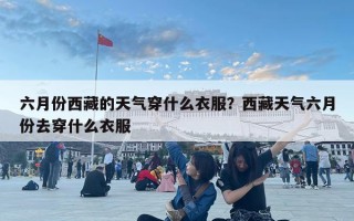六月份西藏的天氣穿什么衣服？西藏天氣六月份去穿什么衣服